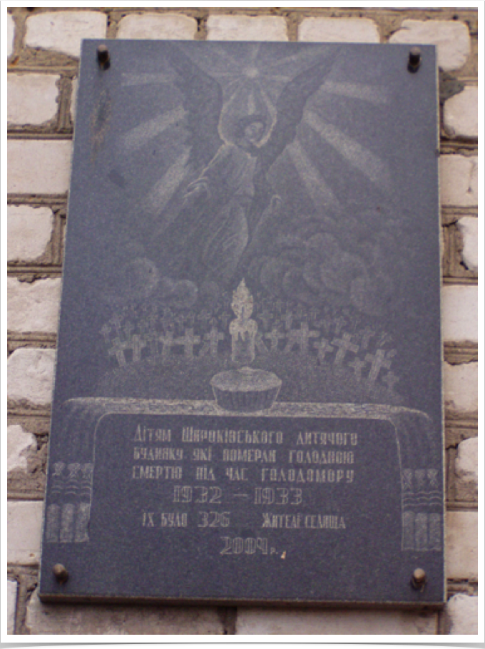 Пам'ятна дошка
м. Широке, Дніпропетровської обл.
2004 , гранітна дошка
Дітям Широківського дитячого будинку, які померли голодною смертю під час Голодомору  
Голодомор. Україна пам'ятає.